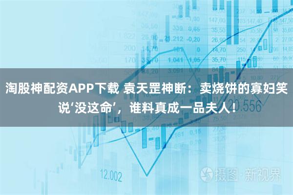 淘股神配资APP下载 袁天罡神断:卖烧饼的寡妇笑说‘没这命’,谁料真成一品夫人!