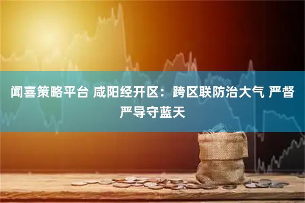 闻喜策略平台 咸阳经开区:跨区联防治大气 严督严导守蓝天