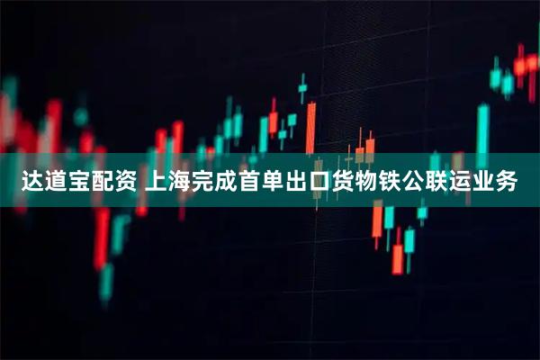 达道宝配资 上海完成首单出口货物铁公联运业务