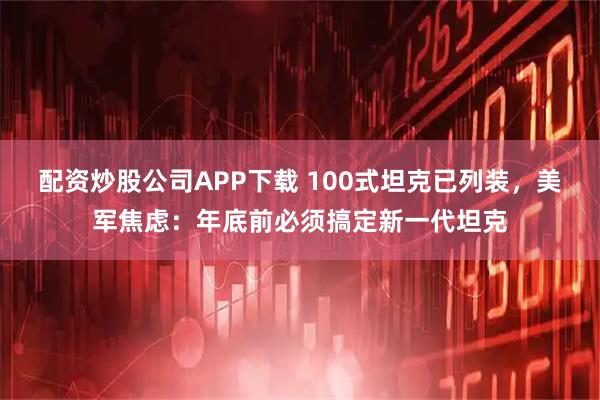 配资炒股公司APP下载 100式坦克已列装，美军焦虑：年底前必须搞定新一代坦克