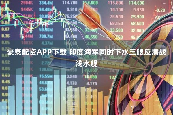 豪泰配资APP下载 印度海军同时下水三艘反潜战浅水舰