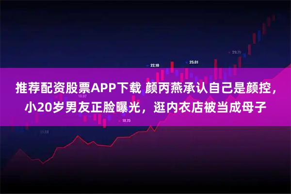 推荐配资股票APP下载 颜丙燕承认自己是颜控,小20岁男友正脸曝光,逛内衣店被当成母子