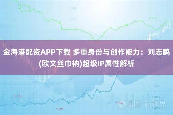 金海港配资APP下载 多重身份与创作能力:刘志鸥(欧文丝巾衲)超级IP属性解析