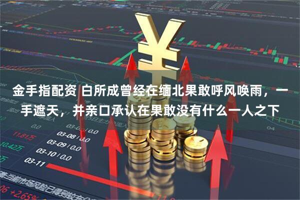 金手指配资 白所成曾经在缅北果敢呼风唤雨，一手遮天，并亲口承认在果敢没有什么一人之下