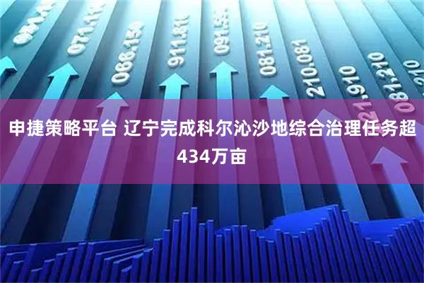 申捷策略平台 辽宁完成科尔沁沙地综合治理任务超434万亩