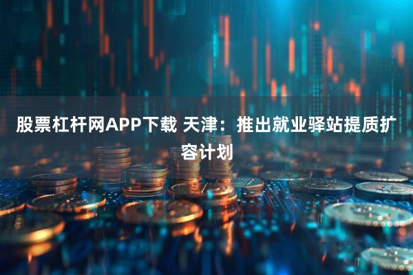 股票杠杆网APP下载 天津：推出就业驿站提质扩容计划