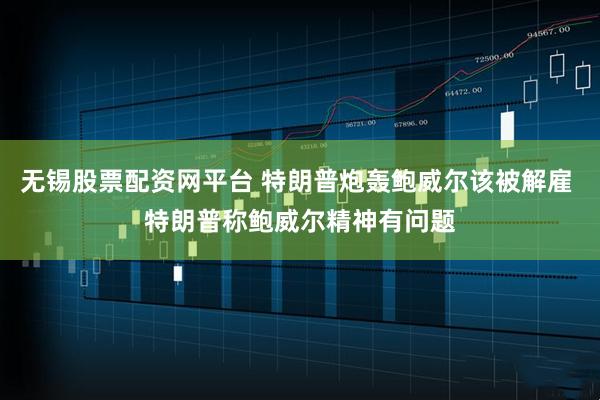 无锡股票配资网平台 特朗普炮轰鲍威尔该被解雇 特朗普称鲍威尔精神有问题