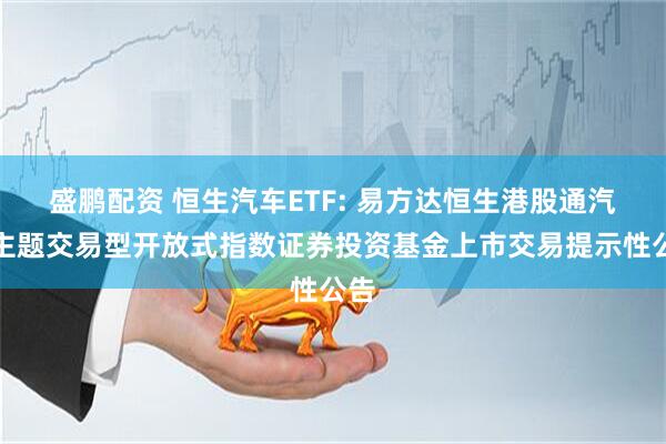 盛鹏配资 恒生汽车ETF: 易方达恒生港股通汽车主题交易型开放式指数证券投资基金上市交易提示性公告