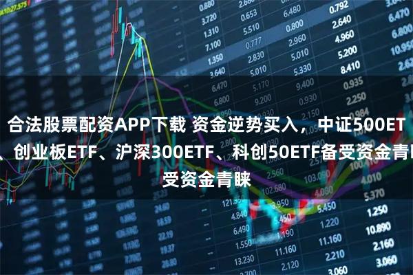 合法股票配资APP下载 资金逆势买入,中证500ETF、创业板ETF、沪深300ETF、科创50ETF备受资金青睐