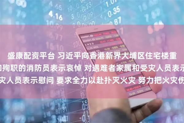 盛康配资平台 习近平向香港新界大埔区住宅楼重大火灾事故遇难人员和殉职的消防员表示哀悼 对遇难者家属和受灾人员表示慰问 要求全力以赴扑灭火灾 努力把火灾伤亡损失降到最低