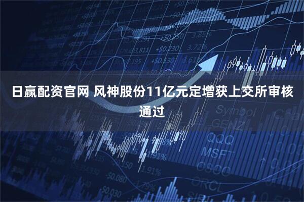 日赢配资官网 风神股份11亿元定增获上交所审核通过