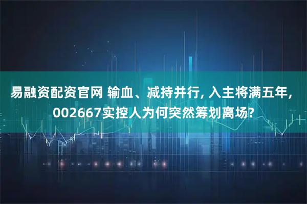 易融资配资官网 输血、减持并行, 入主将满五年, 002667实控人为何突然筹划离场?