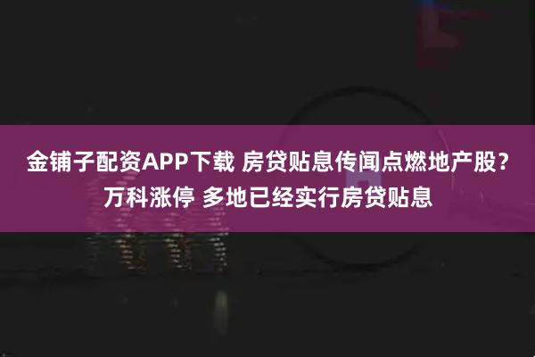 金铺子配资APP下载 房贷贴息传闻点燃地产股？万科涨停 多地已经实行房贷贴息