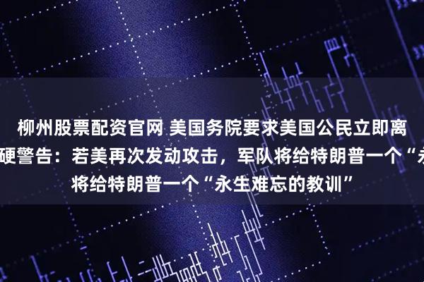 柳州股票配资官网 美国务院要求美国公民立即离开伊朗，伊朗强硬警告：若美再次发动攻击，军队将给特朗普一个“永生难忘的教训”