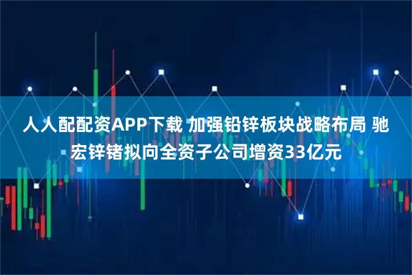 人人配配资APP下载 加强铅锌板块战略布局 驰宏锌锗拟向全资子公司增资33亿元