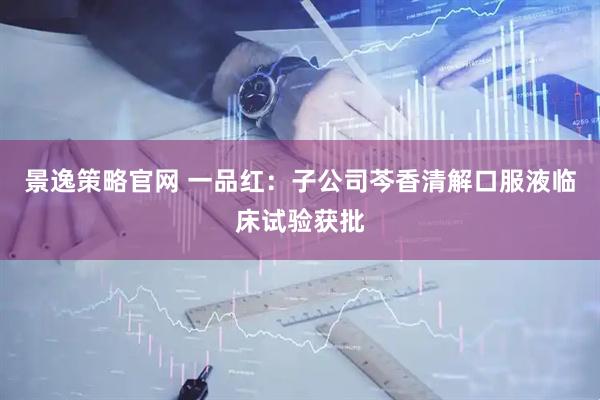 景逸策略官网 一品红：子公司芩香清解口服液临床试验获批