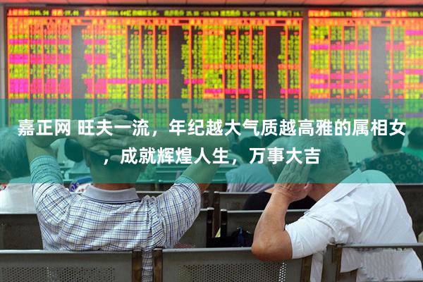 嘉正网 旺夫一流，年纪越大气质越高雅的属相女，成就辉煌人生，万事大吉