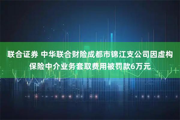 联合证券 中华联合财险成都市锦江支公司因虚构保险中介业务套取费用被罚款6万元