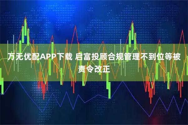 万无优配APP下载 启富投顾合规管理不到位等被责令改正