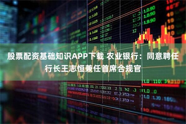 股票配资基础知识APP下载 农业银行：同意聘任行长王志恒兼任首席合规官